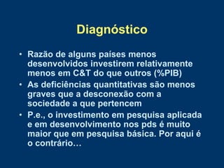 Diagnóstico
• Razão de alguns países menos
  desenvolvidos investirem relativamente
  menos em C&T do que outros (%PIB)
• As deficiências quantitativas são menos
  graves que a desconexão com a
  sociedade a que pertencem
• P.e., o investimento em pesquisa aplicada
  e em desenvolvimento nos pds é muito
  maior que em pesquisa básica. Por aqui é
  o contrário…
 