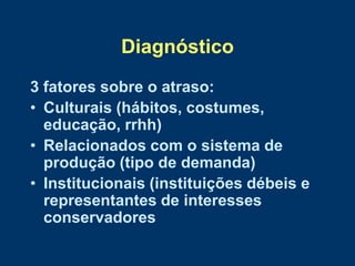 Diagnóstico
3 fatores sobre o atraso:
• Culturais (hábitos, costumes,
  educação, rrhh)
• Relacionados com o sistema de
  produção (tipo de demanda)
• Institucionais (instituições débeis e
  representantes de interesses
  conservadores
 