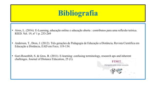 Bibliografia
• Aires, L. (2016). E-Learning, educação online e educação aberta : contributos para uma reflexão teórica.
RIED. Vol. 19, nº 1 p. 253-269
• Anderson, T., Dron, J. (2012). Três gerações de Pedagogia de Educação a Distância, Revista Científica em
Educação a Distância, EAD em Foco, 119-134.
• Guri-Rosenbilt, S. & Gros, B. (2011). E-learning: confusing terminology, research aps and inherent
challenges. Journal of Distance Education, 25 (1).
 