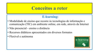 Conceitos a reter
E-learning:
• Modalidade de ensino que recorre às tecnologias de informação e
comunicação (TIC) em ambiente online, em rede, através da Internet
• Não presencial - ensino a distância
• Recursos didáticos apresentados em diversos formatos
• Flexível e autónoma
 