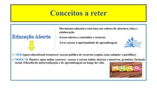 Movimento educativo com base em valores de abertura, ética e
colaboração
Acesso aberto a conteúdos e recursos
Livre acesso a oportunidade de aprendizagem
 OER (open educational resources) :acesso público de recursos (copiar, usar, adaptar e partilhar)
 MOOC’S( Massive open online courses) : acesso a cursos online abertos e massivos, gratuitos. Inclusão
social. Filosofia de autorrealização e de aprendizagem ao longo da vida.
Conceitos a reter
 