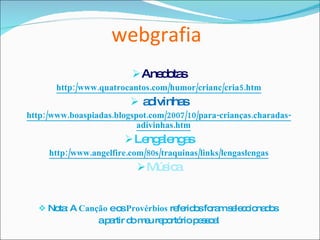 webgrafia Anedotas http:/www.quatrocantos.com/humor/crianc/cria5.htm adivinhas http:/www.boaspiadas.blogspot.com/2007/10/para-crianças.charadas-adivinhas.htm Lengalengas http:/www.angelfire.com/80s/traquinas/links/lengaslengas Música Nota: A  Canção  e os  Provérbios  referidos foram seleccionados  a partir do meu reportório pessoal 