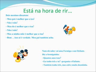 Está na hora de rir… Dois meninos discutem: - Meu pai é melhor que o teu! - Não é não! - Meu tio é melhor que o teu! - Não é não! - Mas a minha mãe é melhor que a tua! - Bom ... isso aí é verdade. Meu pai também acha. Num elevador vai uma Formiga e um Elefante.  Diz a formiguinha: - Quantos anos tens?  - Eu tenho três e tu? -pergunta o Elefante. - Também tenho três, mas estive muito doentinha. 