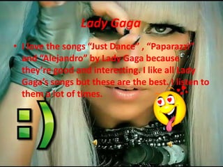 Lady GagaI love the songs Just Dance , Paparazzi and Alejandro by Lady Gaga because theyregood and interesting. I like allLady Gagas songs but these are the best. I listen to them a lot of times.