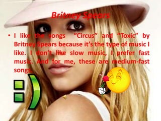 BritneySpearsI like the songs Circus and Toxic by Britney Spears because its the type of music I like. I dont like slow music, I prefer fast music. And for me, these are medium-fast songs.