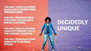 DECIDEDLY
UNIQUE
THEONLY VIDEOPLATFORM
DEDICATEDTOSHORT-FORM
PREMIUMVIDEO.
THEONLYVIDEOPLATFORM
THATLETSFRIENDSCURATE
THECONTENTTOGETHER.
THEONLY PREMIUMVIDEO
PLATFORMTHATISALSOA
SOCIALPLATFORM.
THEONLY VIDEOPLATFORM
DEDICATEDTODIVERSE
VOICES.
 