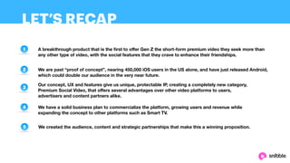 LET’S RECAP
1
2
3
4
5
A breakthrough product that is the first to oﬀer Gen Z the short-form premium video they seek more than
any other type of video, with the social features that they crave to enhance their friendships.
We are past “proof of concept”, nearing 450,000 iOS users in the US alone, and have just released Android,
which could double our audience in the very near future.
Our concept, UX and features give us unique, protectable IP, creating a completely new category,
Premium Social Video, that oﬀers several advantages over other video platforms to users,
advertisers and content partners alike.
We have a solid business plan to commercialize the platform, growing users and revenue while
expanding the concept to other platforms such as Smart TV.
We created the audience, content and strategic partnerships that make this a winning proposition.
 