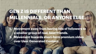 GEN Z IS DIFFERENT THAN
MILLENNIALS, OR ANYONE ELSE.
1. Movement away from having lots of followers to
a smaller group of real, best friends.
2. Movement towards short-form premium video
over User Generated Content.
 