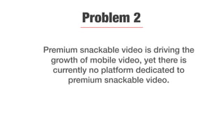 Problem 2
Premium snackable video is driving the
growth of mobile video, yet there is
currently no platform dedicated to
premium snackable video.
 