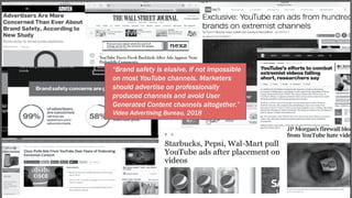 “Brand safety is elusive, if not impossible
on most YouTube channels. Marketers
should advertise on professionally
produced channels and avoid User
Generated Content channels altogether.”
Video Advertising Bureau, 2018
 