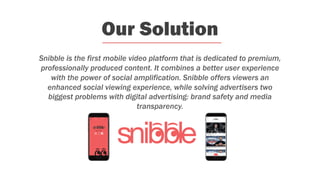Our Solution
Snibble is the first mobile video platform that is dedicated to premium,
professionally produced content. It combines a better user experience
with the power of social amplification. Snibble offers viewers an
enhanced social viewing experience, while solving advertisers two
biggest problems with digital advertising: brand safety and media
transparency.
 