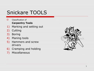 1
Snickare TOOLS
 Classification of
Carpentry Tools
1) Marking and setting out
2) Cutting
3) Boring
4) Planing tools
5) Hammers and screw
drivers
6) Cramping and holding
7) Miscellaneous
 