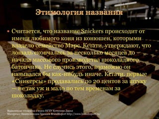  Считается, что название Snickers происходит от
   имени любимого коня из конюшен, которыми
   владело семейство Марс. Кстати, утверждают, что
   лошадь скончалась за несколько месяцев до
   начала массового производства шоколадного
   батончика. Не случись этого, возможно он
   назывался бы как-нибудь иначе. Кстати, первые
   «Сникерсы» продавались по 20 центов за штуку
   — не так уж и мало по тем временам за
   шоколадку.

Выполнила: студентка 1 курса НГТУ Кутолина Дарья                        3
Материал: Энциклопедия брендов BrandReport http://www.brandreport.ru/
 