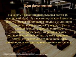 На каждый батончик используется всегда 16
   орешков (бобов). Ну а поскольку каждый день по
   всему миру изготавливается около 15 миллионов
       штук шоколадок (которых существует уже
          несколько видов, различающихся, в
       основном, размерами), то расход арахиса
    составляет приблизительно 99 тонн ежедневно.
       Кстати, относительно недавно появились
   шоколадки, в которых арахис заменен миндалем.


Выполнила: студентка 1 курса НГТУ Кутолина Дарья                        4
Материал: Энциклопедия брендов BrandReport http://www.brandreport.ru/
 