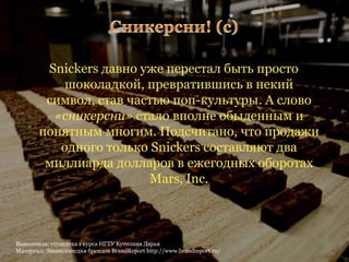Snickers давно уже перестал быть просто
           шоколадкой, превратившись в некий
        символ, став частью поп-культуры. А слово
         «сникерсни» стало вполне обыденным и
       понятным многим. Подсчитано, что продажи
          одного только Snickers составляют два
        миллиарда долларов в ежегодных оборотах
                        Mars, Inc.



Выполнила: студентка 1 курса НГТУ Кутолина Дарья                        6
Материал: Энциклопедия брендов BrandReport http://www.brandreport.ru/
 