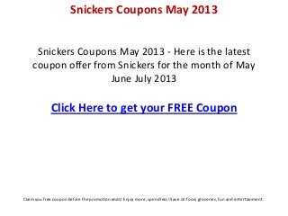 Snickers Coupons May 2013 - Here is the latest
coupon offer from Snickers for the month of May
June July 2013
Click Here to get your FREE Coupon
Snickers Coupons May 2013
Claim you free coupon before the promotion ends! Enjoy more, spend less! Save on food, groceries, fun and entertainment.
 