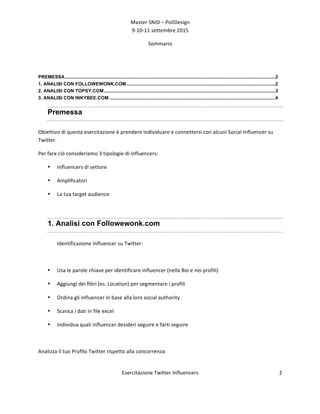 Master	
  SNID	
  –	
  PoliDesign	
  
9-­‐10-­‐11	
  settembre	
  2015	
  
Esercitazione	
  Twitter	
  Influencers	
  
	
  
2	
  
Sommario
PREMESSA.................................................................................................................................................................2	
  
1. ANALISI CON FOLLOWEWONK.COM..................................................................................................................2	
  
2. ANALISI CON TOPSY.COM...................................................................................................................................3	
  
3. ANALISI CON INKYBEE.COM ...............................................................................................................................4	
  
Premessa
Obiettivo	
  di	
  questa	
  esercitazione	
  è	
  prendere	
  individuare	
  e	
  connettersi	
  con	
  alcuni	
  Social	
  Influencer	
  su	
  
Twitter.	
  
Per	
  fare	
  ciò	
  consideriamo	
  3	
  tipologie	
  di	
  influencers:	
  
• Influencers	
  di	
  settore	
  
• Amplificatori	
  
• La	
  tua	
  target	
  audience	
  
	
  
1. Analisi con Followewonk.com
Identificazione	
  Influencer	
  su	
  Twitter:	
  
	
  
• Usa	
  le	
  parole	
  chiave	
  per	
  identificare	
  influencer	
  (nella	
  Bio	
  e	
  nei	
  profili)	
  
• Aggiungi	
  dei	
  filtri	
  (es.	
  Location)	
  per	
  segmentare	
  i	
  profili	
  
• Ordina	
  gli	
  influencer	
  in	
  base	
  alla	
  loro	
  social	
  authority	
  
• Scarica	
  i	
  dati	
  in	
  file	
  excel	
  
• Individua	
  quali	
  influencer	
  desideri	
  seguire	
  e	
  farti	
  seguire	
  	
  
	
  
Analizza	
  il	
  tuo	
  Profilo	
  Twitter	
  rispetto	
  alla	
  concorrenza:	
  
	
  
 