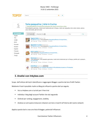 Master	
  SNID	
  –	
  PoliDesign	
  
9-­‐10-­‐11	
  settembre	
  2015	
  
Esercitazione	
  Twitter	
  Influencers	
  
	
  
4	
  
	
  
3. Analisi con Inkybee.com
Scopo	
  	
  dell’utilizzo	
  del	
  tool	
  è	
  identificare	
  e	
  raggiungere	
  Blogger	
  a	
  partire	
  dai	
  loro	
  Profili	
  Twitter.	
  
Mediante	
  il	
  tool	
  è	
  possibile	
  risalire	
  ai	
  Blog	
  più	
  influenti	
  a	
  partire	
  dal	
  tuo	
  seguito.	
  
§ Vai	
  su	
  Inkybee.com	
  e	
  iscriviti	
  per	
  il	
  free	
  trial	
  
§ Individua	
  i	
  blog	
  degli	
  account	
  Twitter	
  che	
  stai	
  seguendo	
  
§ Ordinali	
  per	
  ranking,	
  engagement,	
  visibility	
  
§ Analizza	
  se	
  val	
  la	
  pena	
  instaurare	
  relazioni	
  con	
  loro	
  e	
  inserirli	
  all’interno	
  del	
  nostro	
  network	
  
	
  
Applica	
  questo	
  tool	
  e	
  crea	
  una	
  lista	
  di	
  blogger,	
  potenziali	
  Influencer.	
  	
  	
  
	
  
 