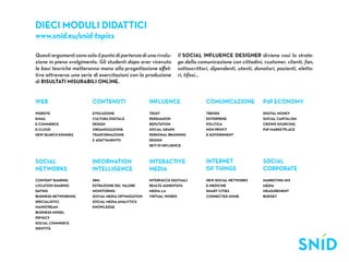 Dieci Moduli didattici
www.snid.eu/snid-topics

Questi argomenti sono solo il punto di partenza di una rivolu-        Il Social Influence Designer diviene così lo strate-
zione in pieno svolgimento. Gli studenti dopo aver ricevuto           ga della comunicazione con cittadini, customer, clienti, fan,
le basi teoriche metteranno mano alla progettazione effet-            sottoscrittori, dipendenti, utenti, donatori, pazienti, eletto-
tiva attraverso una serie di esercitazioni con la produzione          ri, tifosi...
di risultati misurabili online.


web                       contenuti                   influence                    comunicazione             p2p economy
website                   evoluzione                  trust                        trends                    digital money
email                     cultura digitale            persuasion                   enterprise                social capitalism
e-commerce                design                      reputation                   politica                  crowd sourcing
e-cloud                   organizzazione              social graph                 non profit                p2p marketplace
new search engines        trasformazione              personal branding            e-government
                          e adattamento               design
                                                      reti di influence



social                   information                  interactive                  internet                  social
networks                 intelligence                 media                        of things                 corporate
content sharing           srm                         interfacce gestuali          new social networks       marketing mix
location sharing          estrazione del valore       realtà aumentata             e-medicine                media
dating                    monitoring                  media 2.0                    smart cities              measurement
business networking       social media optimization   virtual words                connected home            budget
specialistici             social media analytics
mainstream                knowledge
business model
privacy
social commerce
identità
 