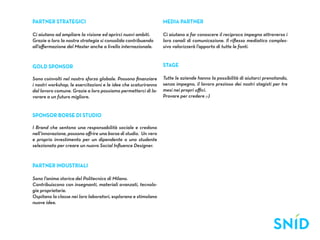 Partner Strategici                                               Media partner

Ci aiutano ad ampliare la visione ed aprirci nuovi ambiti.       Ci aiutano a far conoscere il reciproco impegno attraverso i
Grazie a loro la nostra strategia si consolida contribuendo      loro canali di comunicazione. Il riflesso mediatico comples-
all’affermazione del Master anche a livello internazionale.      sivo valorizzerà l’apporto di tutte le fonti.



Gold Sponsor                                                     Stage

Sono coinvolti nel nostro sforzo globale. Possono finanziare     Tutte le aziende hanno la possibilità di aiutarci prenotando,
i nostri workshop, le esercitazioni e le idee che scaturiranno   senza impegno, il lavoro prezioso dei nostri stagisti per tre
dal lavoro comune. Grazie a loro possiamo permetterci di la-     mesi nei propri uffici.
vorare a un futuro migliore.                                     Provare per credere ;-)


Sponsor Borse di studio

I Brand che sentono una responsabilità sociale e credono
nell’innovazione, possono offrire una borsa di studio. Un vero
e proprio investimento per un dipendente o uno studente
selezionato per creare un nuovo Social Influence Designer.



Partner industriali

Sono l'anima storica del Politecnico di Milano.
Contribuiscono con insegnanti, materiali avanzati, tecnolo-
gie proprietarie.
Ospitano la classe nei loro laboratori, esplorano e stimolano
nuove idee.
 