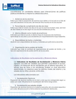 Sistema Nacional de Indicadores Educativos
Página 11
convirtiéndose en candidatos idóneos para intervenciones de políticas
públicas tendientes a mejorar la calidad educativa.
1. Asistencia de los alumnos
Índice que mide la proporción de alumnos que asisten a la escuela en el día de
una visita aleatoria a la escuela, del total de niños inscritos en el ciclo escolar.
2. Porcentaje de cumplimiento de días de clase
Índice que mide el número de días en los que los alumnos reciben clase, del total
de días hábiles en el año según el ciclo escolar establecido por ley.
3. Idioma utilizado como medio de enseñanza
Indicador que mide el uso de un idioma maya en el proceso de enseñanza-
aprendizaje en escuelas cuyos estudiantes son mayoritariamente maya hablantes.
4. Disponibilidad de textos y materiales
Medición de la disponibilidad de textos y materiales por parte de los docentes.
5. Organización de los padres de familia
Indicador que mide la cantidad de organizaciones de padres de familia, y los
tipos de organizaciones de padres dentro de las escuelas.
Indicadores de Resultados de Escolarización y Eficiencia Interna
Los Indicadores de Resultados de Escolarización y Eficiencia Interna
agrupan una serie de variables que permiten caracterizar el acceso,
ingreso y el transcurrir de los estudiantes por el sistema educativo, el
tiempo que les toma a los estudiantes finalizar un nivel educativo
determinado, la cobertura para los distintos niveles del sistema y las
edades de los niños y jóvenes, entre otros.
Los indicadores seleccionados son:
1. Escolarización Oportuna
Proporción de alumnos inscritos en el nivel y ciclo que les corresponde según su
edad, por cada 100 personas en la población del mismo rango etario.
2. Escolarización por edades simples
Proporción de alumnos inscritos en el sistema educativo de una edad específica
por cada 100 personas de la misma edad en la población destacada.
 