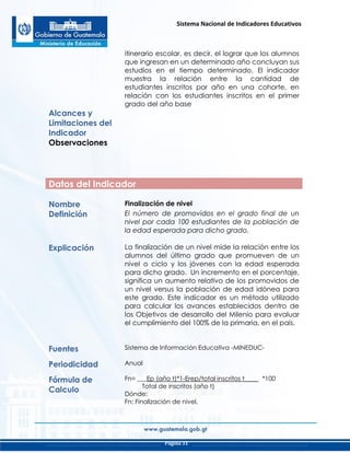 Sistema Nacional de Indicadores Educativos
Página 31
itinerario escolar, es decir, el lograr que los alumnos
que ingresan en un determinado año concluyan sus
estudios en el tiempo determinado. El indicador
muestra la relación entre la cantidad de
estudiantes inscritos por año en una cohorte, en
relación con los estudiantes inscritos en el primer
grado del año base
Alcances y
Limitaciones del
Indicador
Observaciones
Datos del Indicador
Nombre Finalización de nivel
Definición El número de promovidos en el grado final de un
nivel por cada 100 estudiantes de la población de
la edad esperada para dicho grado.
Explicación La finalización de un nivel mide la relación entre los
alumnos del último grado que promueven de un
nivel o ciclo y los jóvenes con la edad esperada
para dicho grado. Un incremento en el porcentaje,
significa un aumento relativo de los promovidos de
un nivel versus la población de edad idónea para
este grado. Este indicador es un método utilizado
para calcular los avances establecidos dentro de
los Objetivos de desarrollo del Milenio para evaluar
el cumplimiento del 100% de la primaria, en el país.
Fuentes Sistema de Información Educativa -MINEDUC-
Periodicidad Anual
Fórmula de
Calculo
Fn= ___Ep (año t)*1-Erep/total inscritos t____ *100
Total de inscritos (año t)
Dónde:
Fn: Finalización de nivel.
 