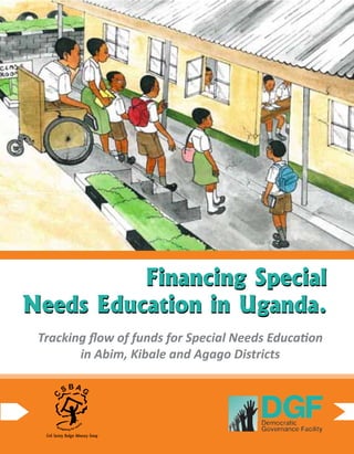1Financing Special Needs Education in Uganda.
Financing Special
Needs Education in Uganda.
Tracking flow of funds for Special Needs Education
in Abim, Kibale and Agago Districts
Financing Special
Needs Education in Uganda.
C
S B A G
Budgeting for equit
y
Civil Society Budget Advocacy Group
 