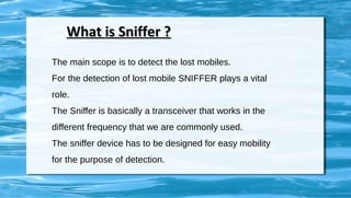 What is Sniffer ?What is Sniffer ?
The main scope is to detect the lost mobiles.
For the detection of lost mobile SNIFFER plays a vital
role.
The Sniffer is basically a transceiver that works in the
different frequency that we are commonly used.
The sniffer device has to be designed for easy mobility
for the purpose of detection.
 