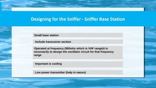 Designing for the Sniffer - Sniffer Base Station
•
Small base station
•
Include transceiver section
•
Operated at frequency (900mhz which is VHF range)it is
necessarily to design the oscillator circuit for that frequency
range
•
Important is cooling
•
Low power transmitter (help in nature)
 