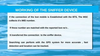 If the connection of the lost mobile is Established with the BTS, The MSC
collects it’s IMEI number.
If these number are matched with the reported lost no’s .
It transferred the connection to the sniffer device.
Searching can perform with the GPS system for more accurate , fast
detection and location can be tracked.
WORKING OF THE SNIFFER DEVICE
 