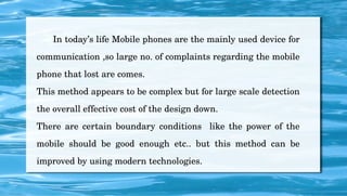       In today’s life Mobile phones are the mainly used device for 
communication ,so large no. of complaints regarding the mobile 
phone that lost are comes.
This method appears to be complex but for large scale detection 
the overall effective cost of the design down.
There  are  certain  boundary  conditions    like  the  power  of  the 
mobile  should  be  good  enough  etc..  but  this  method  can  be 
improved by using modern technologies.
 