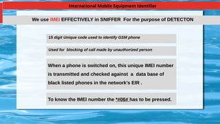 International Mobile Equipment Identifier
•
15 digit Unique code used to identify GSM phone
•
Used for blocking of call made by unauthorized person
When a phone is switched on, this unique IMEI number
is transmitted and checked against a data base of
black listed phones in the network’s EIR .
To know the IMEI number the *#06# has to be pressed.
We use IMEI EFFECTIVELY in SNIFFER For the purpose of DETECTON
 