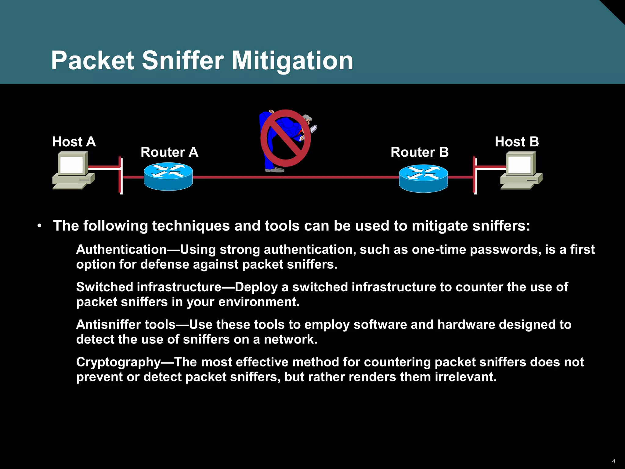 4
Packet Sniffer Mitigation
• The following techniques and tools can be used to mitigate sniffers:
Authentication—Using strong authentication, such as one-time passwords, is a first
option for defense against packet sniffers.
Switched infrastructure—Deploy a switched infrastructure to counter the use of
packet sniffers in your environment.
Antisniffer tools—Use these tools to employ software and hardware designed to
detect the use of sniffers on a network.
Cryptography—The most effective method for countering packet sniffers does not
prevent or detect packet sniffers, but rather renders them irrelevant.
Host A Host B
Router A Router B
 