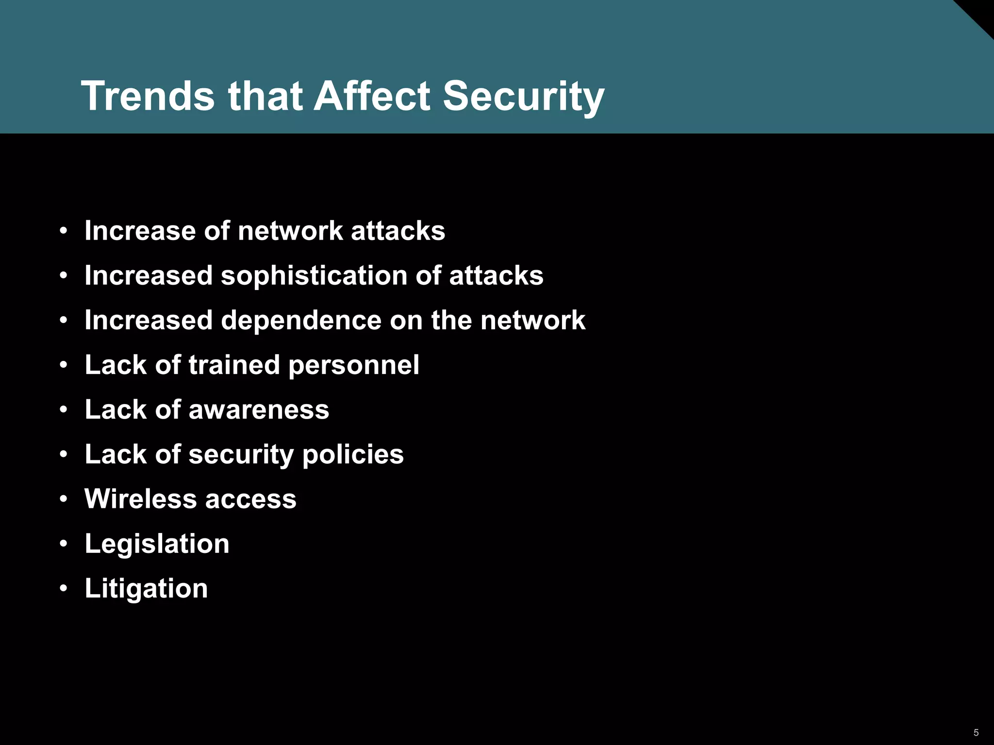 5
Trends that Affect Security
• Increase of network attacks
• Increased sophistication of attacks
• Increased dependence on the network
• Lack of trained personnel
• Lack of awareness
• Lack of security policies
• Wireless access
• Legislation
• Litigation
 