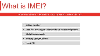 What is IMEI?
I n t e r n a t i o n a l M o b i l e E q u i p m e n t I d e n t i f i e r
• Unique number
• Used for blocking of call made by unauthorized person
• 15 digit unique code
• identify-GSM/DCS/PCM
• check EIR
 