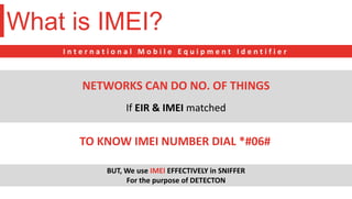 What is IMEI?
I n t e r n a t i o n a l M o b i l e E q u i p m e n t I d e n t i f i e r
If EIR & IMEI matched
NETWORKS CAN DO NO. OF THINGS
TO KNOW IMEI NUMBER DIAL *#06#
BUT, We use IMEI EFFECTIVELY in SNIFFER
For the purpose of DETECTON
 