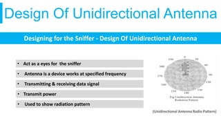 Design Of Unidirectional Antenna
Designing for the Sniffer - Design Of Unidirectional Antenna
• Act as a eyes for the sniffer
• Antenna is a device works at specified frequency
• Transmitting & receiving data signal
• Transmit power
• Used to show radiation pattern
(Unidirectional Antenna Radio Pattern)
 