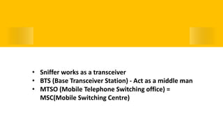 Working of a Sniffer Device• Sniffer works as a transceiver
• BTS (Base Transceiver Station) - Act as a middle man
• MTSO (Mobile Telephone Switching office) =
MSC(Mobile Switching Centre)
 