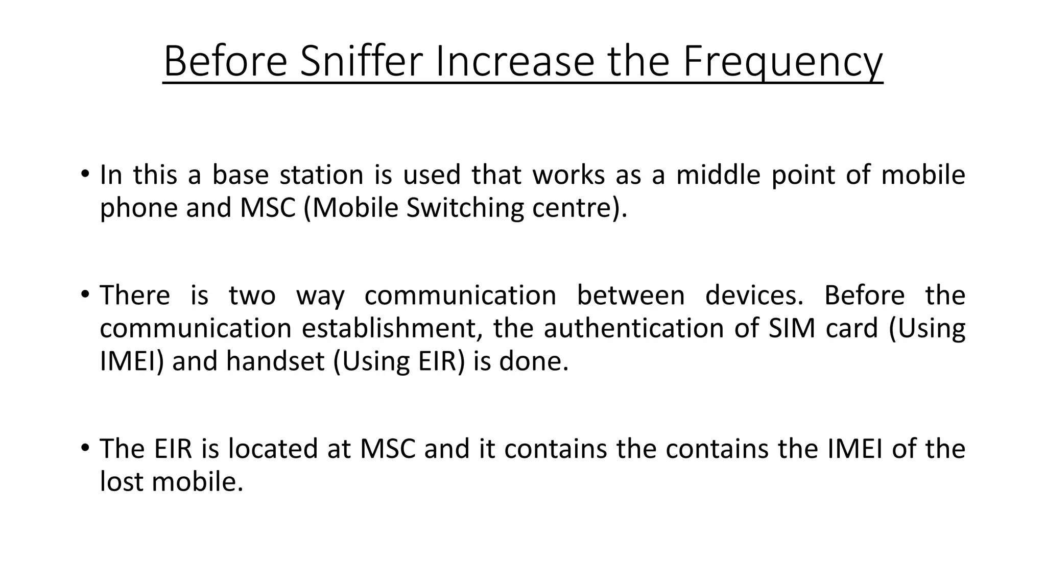 Before Sniffer Increase the Frequency
• In this a base station is used that works as a middle point of mobile
phone and MSC (Mobile Switching centre).
• There is two way communication between devices. Before the
communication establishment, the authentication of SIM card (Using
IMEI) and handset (Using EIR) is done.
• The EIR is located at MSC and it contains the contains the IMEI of the
lost mobile.

 