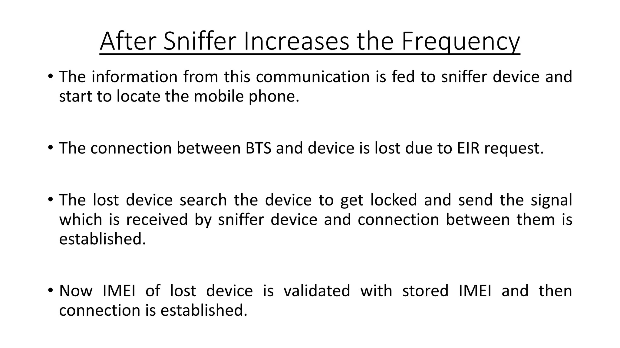 After Sniffer Increases the Frequency
• The information from this communication is fed to sniffer device and
start to locate the mobile phone.
• The connection between BTS and device is lost due to EIR request.
• The lost device search the device to get locked and send the signal
which is received by sniffer device and connection between them is
established.
• Now IMEI of lost device is validated with stored IMEI and then
connection is established.

 