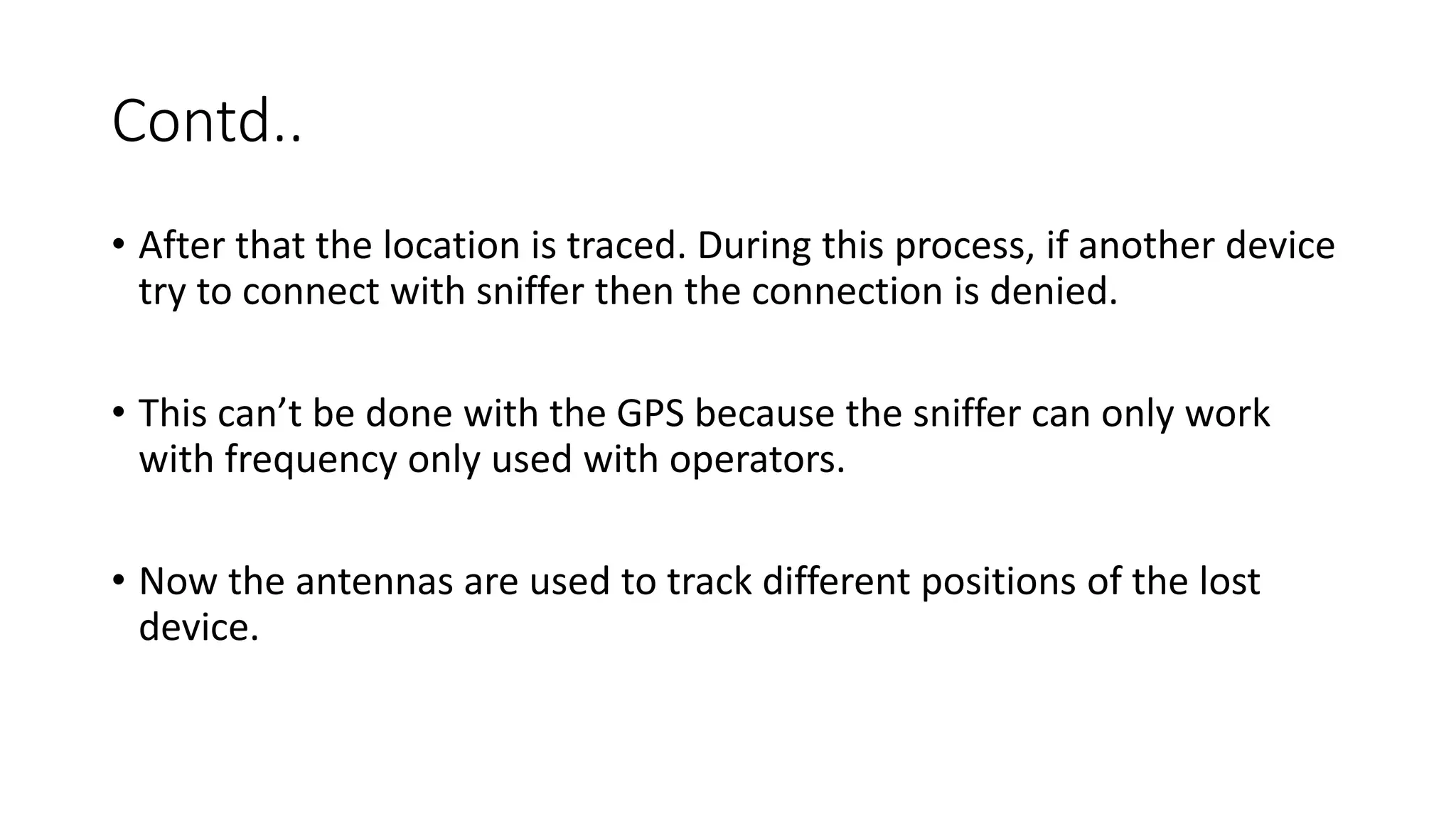 Contd..
• After that the location is traced. During this process, if another device
try to connect with sniffer then the connection is denied.
• This can’t be done with the GPS because the sniffer can only work
with frequency only used with operators.
• Now the antennas are used to track different positions of the lost
device.

 