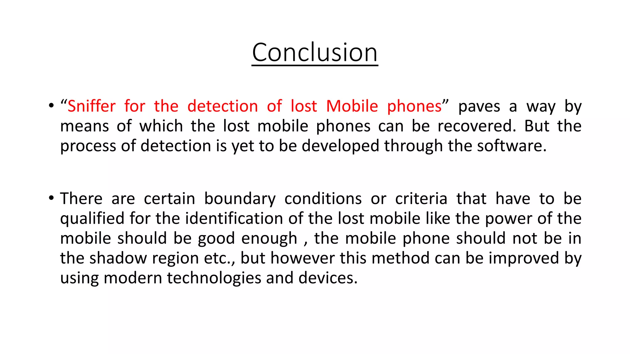 Conclusion
• “Sniffer for the detection of lost Mobile phones” paves a way by
means of which the lost mobile phones can be recovered. But the
process of detection is yet to be developed through the software.
• There are certain boundary conditions or criteria that have to be
qualified for the identification of the lost mobile like the power of the
mobile should be good enough , the mobile phone should not be in
the shadow region etc., but however this method can be improved by
using modern technologies and devices.

 