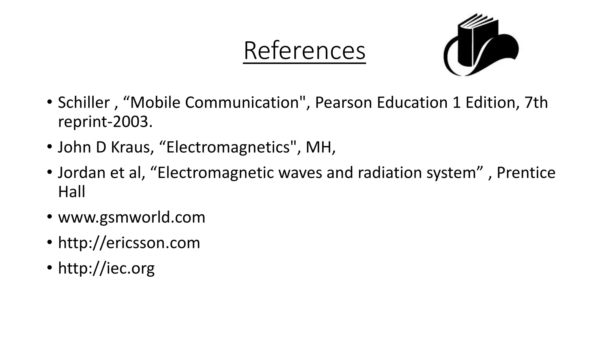 References
• Schiller , “Mobile Communication", Pearson Education 1 Edition, 7th
reprint-2003.
• John D Kraus, “Electromagnetics", MH,
• Jordan et al, “Electromagnetic waves and radiation system” , Prentice
Hall
• www.gsmworld.com
• http://ericsson.com
• http://iec.org

 
