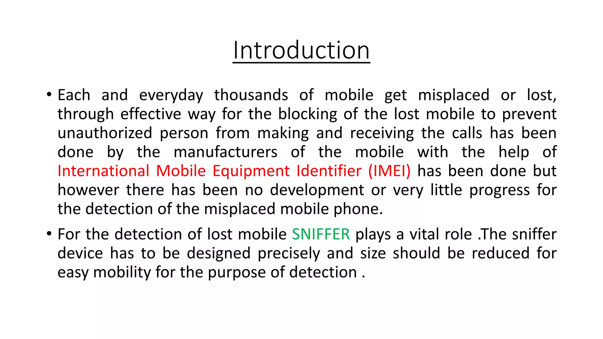 Introduction
• Each and everyday thousands of mobile get misplaced or lost,
through effective way for the blocking of the lost mobile to prevent
unauthorized person from making and receiving the calls has been
done by the manufacturers of the mobile with the help of
International Mobile Equipment Identifier (IMEI) has been done but
however there has been no development or very little progress for
the detection of the misplaced mobile phone.
• For the detection of lost mobile SNIFFER plays a vital role .The sniffer
device has to be designed precisely and size should be reduced for
easy mobility for the purpose of detection .

 