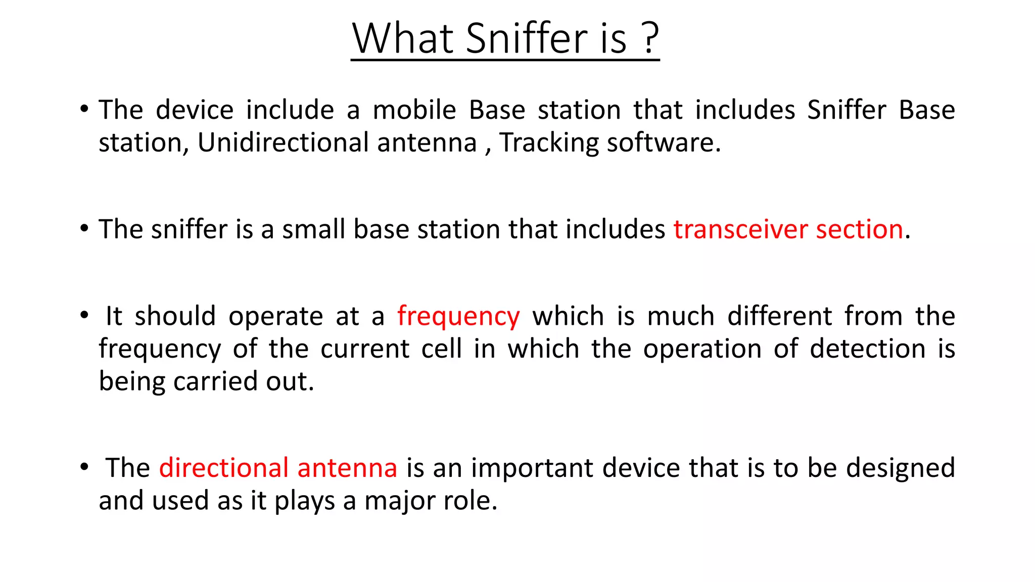 What Sniffer is ?
• The device include a mobile Base station that includes Sniffer Base
station, Unidirectional antenna , Tracking software.
• The sniffer is a small base station that includes transceiver section.
• It should operate at a frequency which is much different from the
frequency of the current cell in which the operation of detection is
being carried out.
• The directional antenna is an important device that is to be designed
and used as it plays a major role.

 