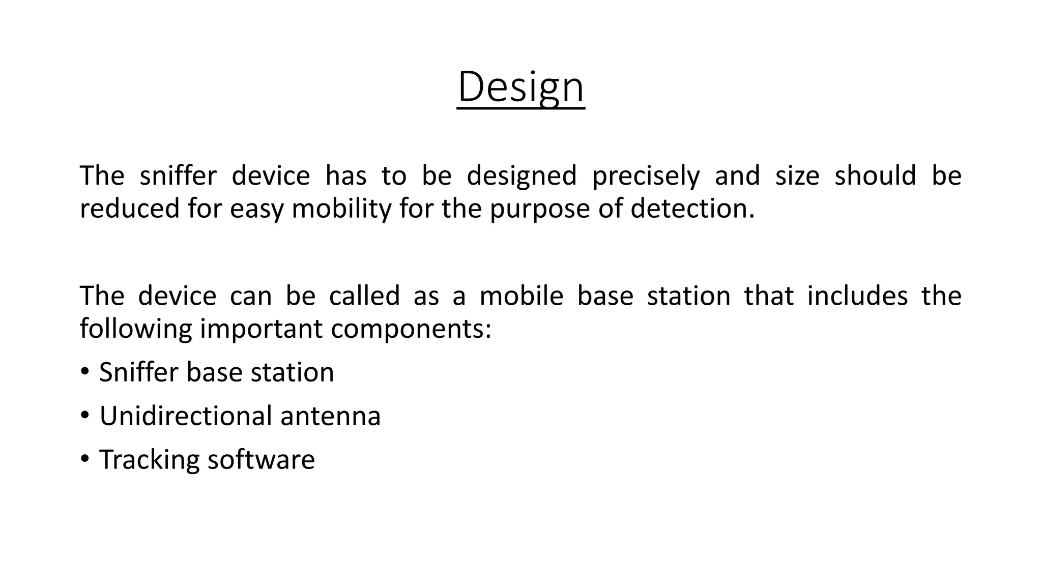 Design
The sniffer device has to be designed precisely and size should be
reduced for easy mobility for the purpose of detection.
The device can be called as a mobile base station that includes the
following important components:
• Sniffer base station
• Unidirectional antenna
• Tracking software

 