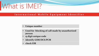 What is IMEI?
I n t e r n a t i o n a l M o b i l e E q u i p m e n t I d e n t i f i e r
• Unique number
• Used for blocking of call made by unauthorized
person
• 15 digit unique code
• identify-GSM/DCS/PCM
• check EIR
 