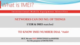 What is IMEI?
I n t e r n a t i o n a l M o b i l e E q u i p m e n t I d e n t i f i e r
If EIR & IMEI matched
NETWORKS CAN DO NO. OF THINGS
TO KNOW IMEI NUMBER DIAL *#06#
BUT, We use IMEI EFFECTIVELY in SNIFFER
For the purpose of DETECTON
 