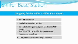 Sniffer Base Station
Designing for the Sniffer - Sniffer Base Station
• Small base station
• Include transceiver section
• Operated at frequency (900mhz which is VHF
range)
• OSCILLATOR circuit-for frequency range
• Important is cooling
• Low power transmitter (help in nature)
 
