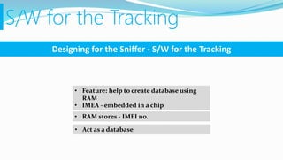 S/W for the Tracking
Designing for the Sniffer - S/W for the Tracking
• Feature: help to create database using
RAM
• IMEA - embedded in a chip
• RAM stores - IMEI no.
• Act as a database
 